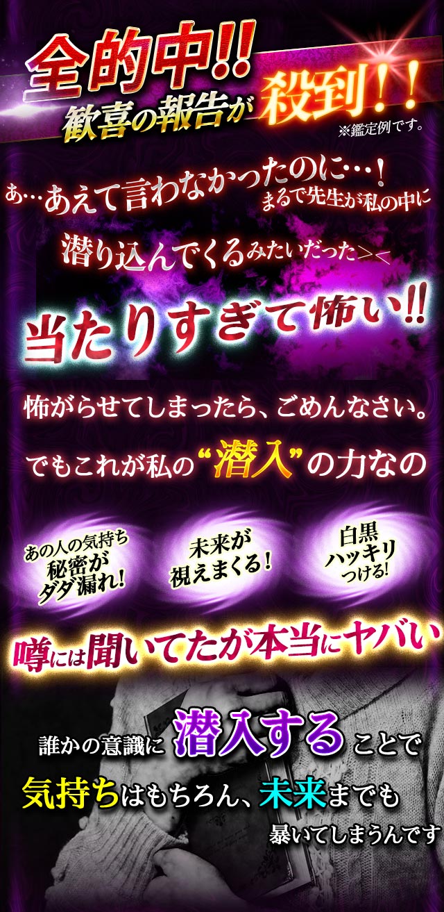 全的中!! 歓喜の報告が殺到!! あ…あえて言わなかったのに…！ まるで先生が私の中に潜り込んでくるみたいだった>< 当たりすぎて怖い!! 怖がらせてしまったら、ごめんなさい。でもこれが私の“潜入”の力なの あの人の気持ち秘密がダダ漏れ! 未来が視えまくる！ 白黒ハッキリつける！ 噂には聞いてたが本当にヤバい 誰かの意識に潜入することで気持ちはもちろん、未来までも暴いてしまうんです