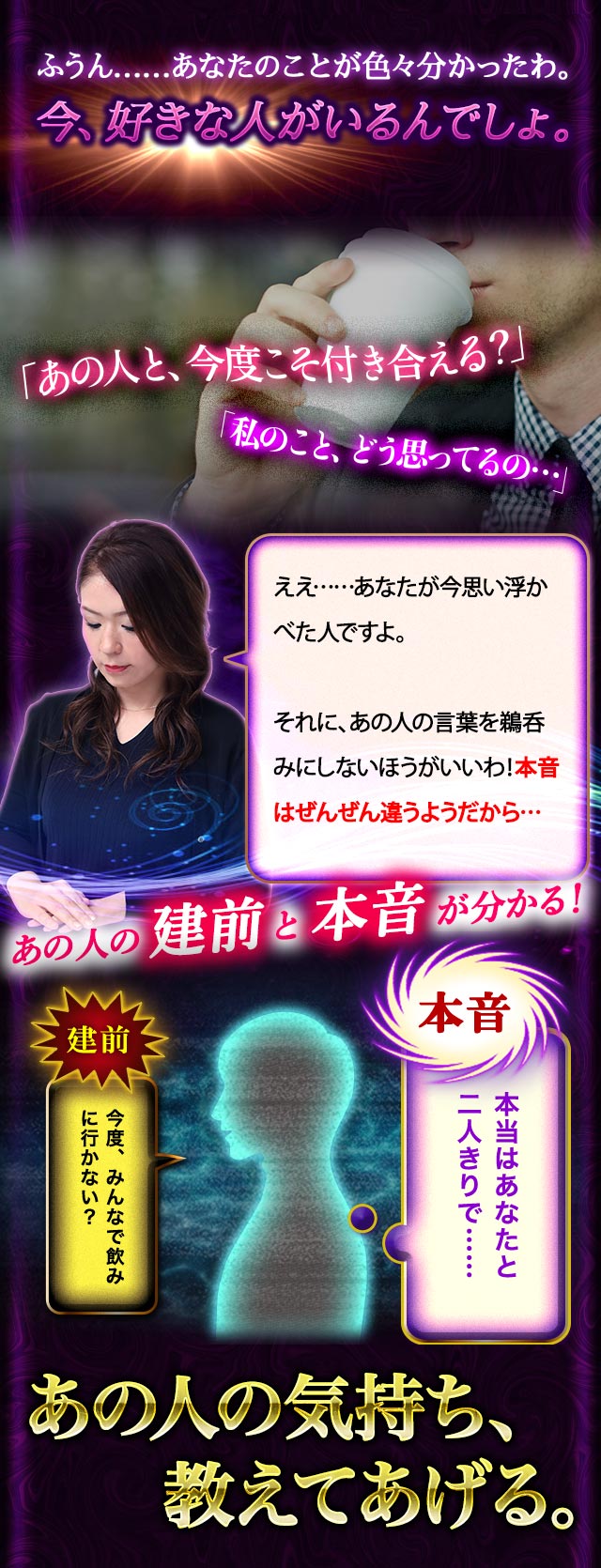 ふうん……あなたのことが色々分かったわ。今、好きな人がいるんでしょ。「あの人と、今度こそ付き合える？」「私のこと、どう思ってるの…」ええ……あなたが今思い浮かべた人ですよ。それに、あの人の言葉を鵜呑みにしないほうがいいわ！本音はぜんぜん違うようだから… あの人の本音と建前が分かる！ あの人の気持ち、教えてあげる。